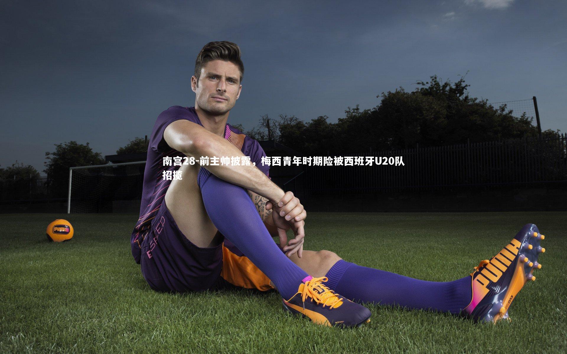 南宫28-前主帅披露，梅西青年时期险被西班牙U20队招揽